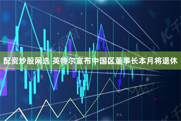 配资炒股网选 英特尔宣布中国区董事长本月将退休