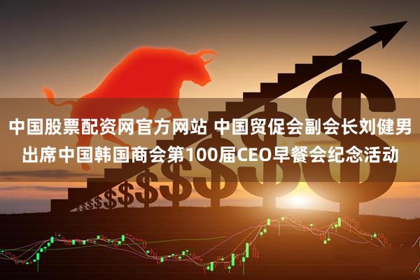 中国股票配资网官方网站 中国贸促会副会长刘健男出席中国韩国商会第100届CEO早餐会纪念活动