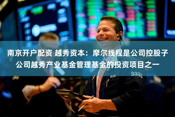 南京开户配资 越秀资本：摩尔线程是公司控股子公司越秀产业基金管理基金的投资项目之一