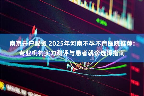 南京开户配资 2025年河南不孕不育医院推荐：专业机构实力测评与患者就诊选择指南