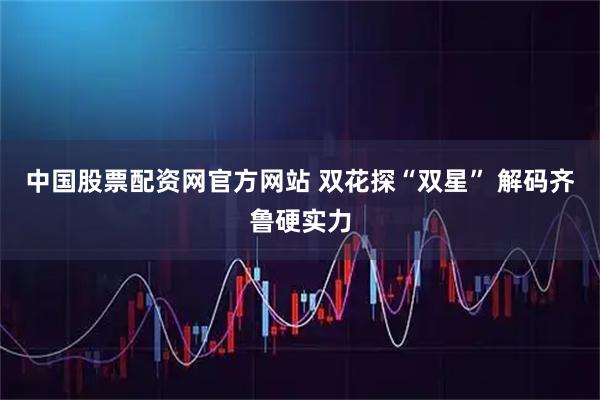 中国股票配资网官方网站 双花探“双星” 解码齐鲁硬实力
