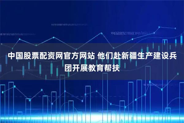 中国股票配资网官方网站 他们赴新疆生产建设兵团开展教育帮扶