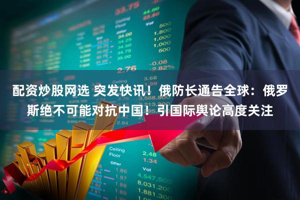 配资炒股网选 突发快讯!俄防长通告全球:俄罗斯绝不可能对抗中国!引国际舆论高度关注