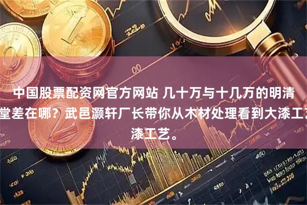 中国股票配资网官方网站 几十万与十几万的明清中堂差在哪？武邑灏轩厂长带你从木材处理看到大漆工艺。