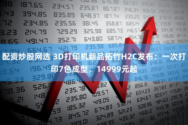 配资炒股网选 3D打印机新品拓竹H2C发布：一次打印7色成型，14999元起